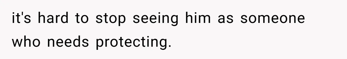 it's hard to stop seeing him as someone who needs protecting.