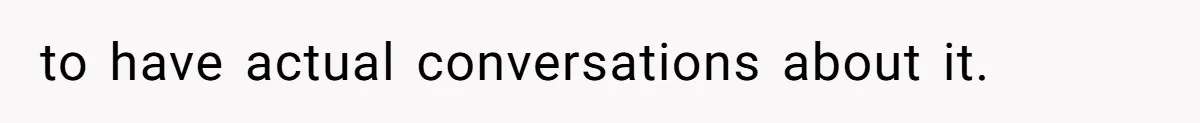 to have actual conversations about it.