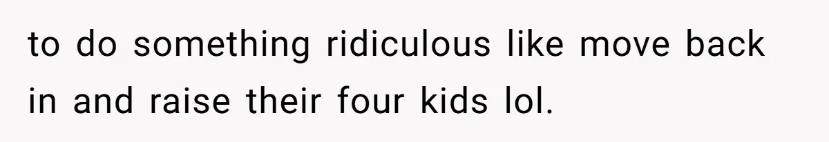 to do something ridiculous like move back in and raise their four kids lol.