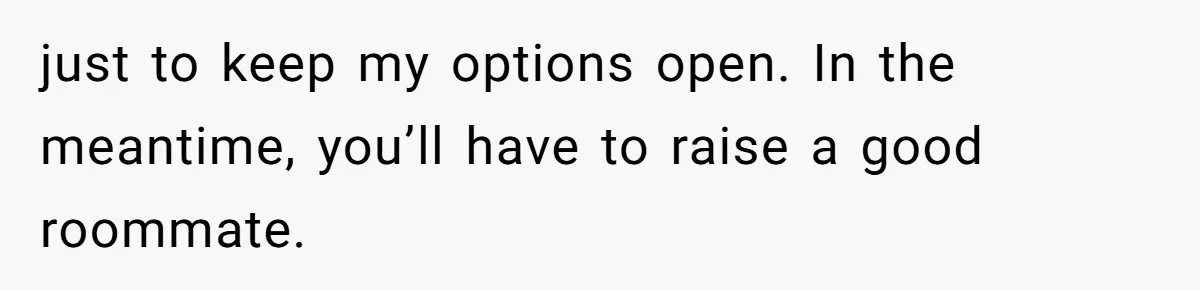 Tenant Trapped In Bedroom After Roommate Colonizes Shared Living Room 24/7 And Starts Sleeping On The Couch just to keep my options open. In the meantime, you’ll have to raise a good roommate.