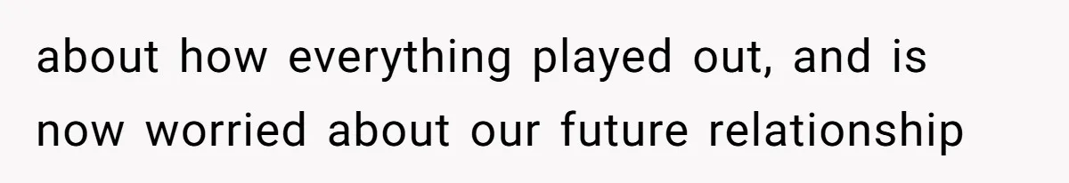 about how everything played out, and is now worried about our future relationship