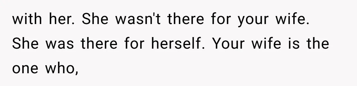 with her. She wasn't there for your wife. She was there for herself. Your wife is the one who,