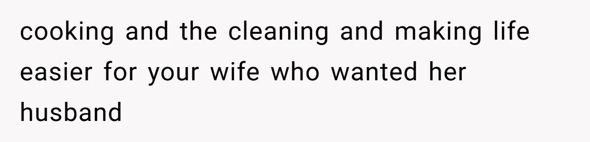 cooking and the cleaning and making life easier for your wife who wanted her husband