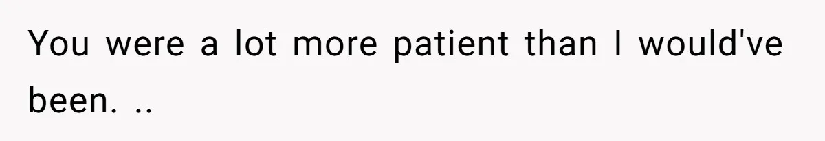 You were a lot more patient than I would've been. ..