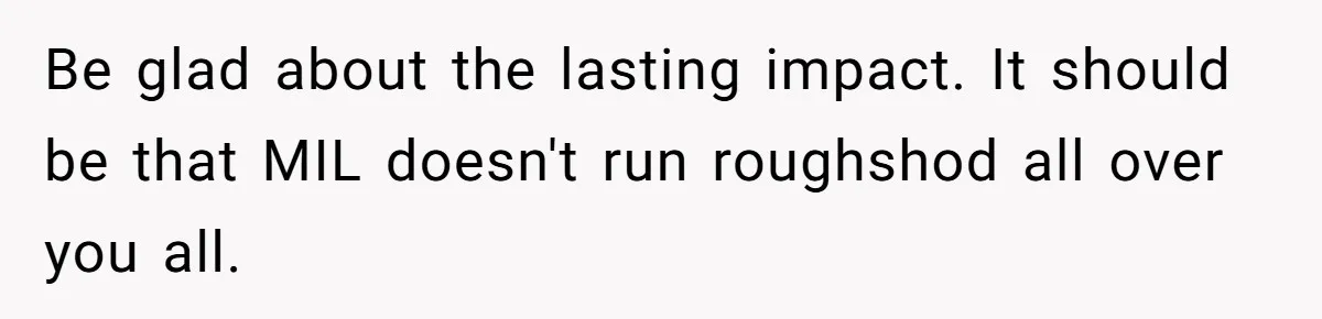 Be glad about the lasting impact. It should be that MIL doesn't run roughshod all over you all.