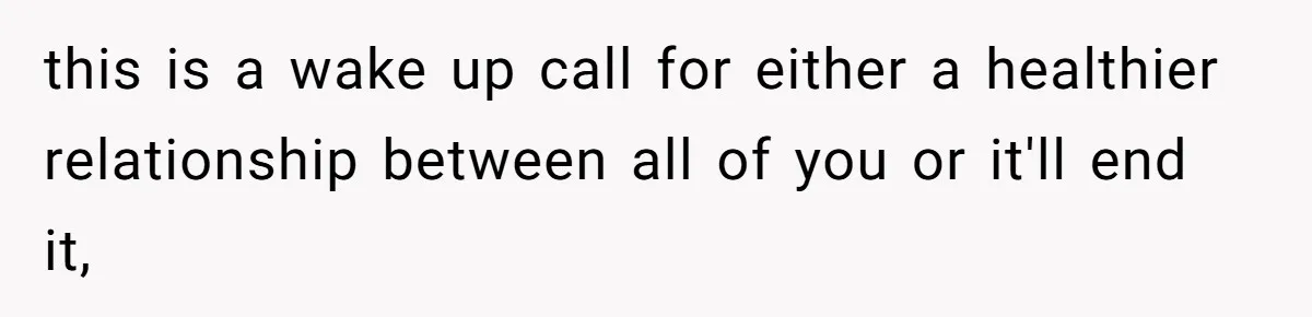 this is a wake up call for either a healthier relationship between all of you or it'll end it,
