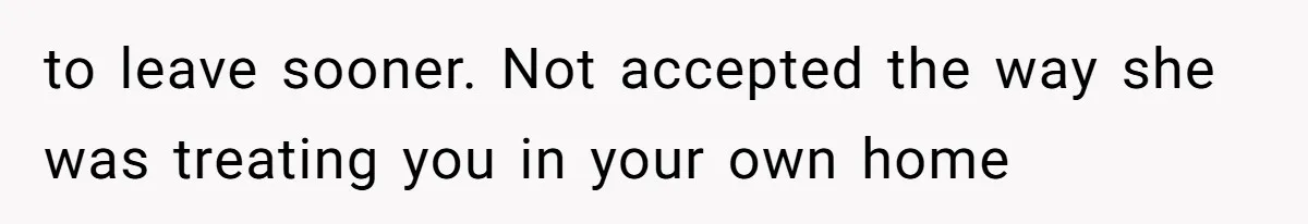 to leave sooner. Not accepted the way she was treating you in your own home