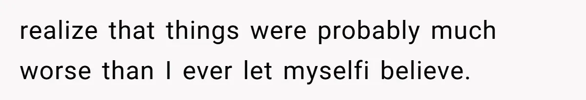 realize that things were probably much worse than I ever let myselfi believe.