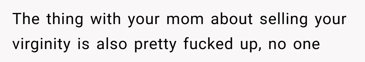 The thing with your mom about selling your virginity is also pretty fucked up, no one