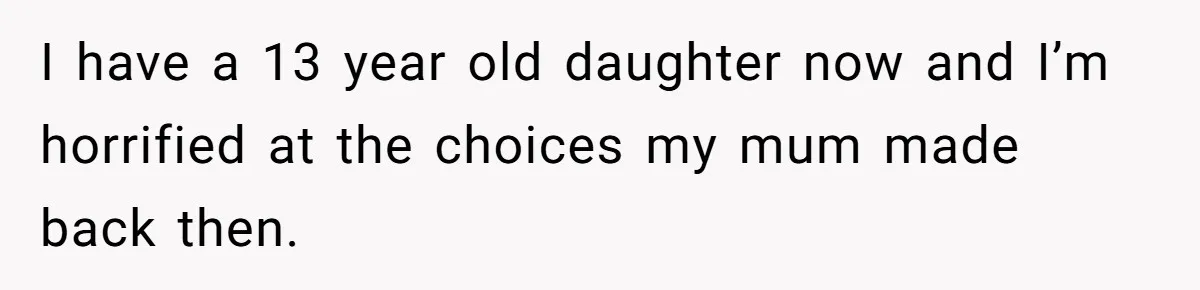 I have a 13 year old daughter now and I’m horrified at the choices my mum made back then.