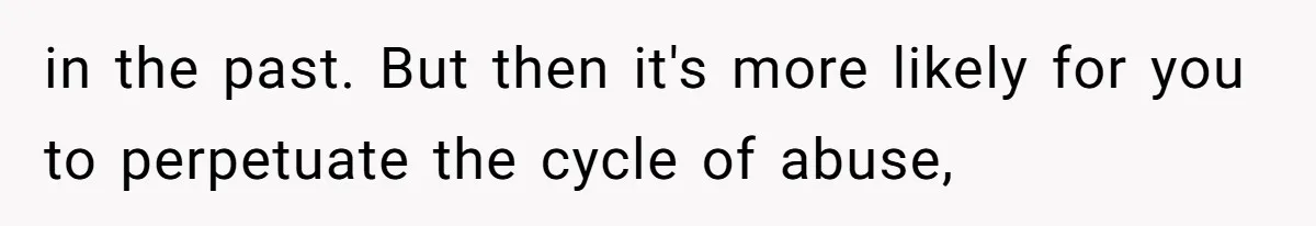in the past. But then it's more likely for you to perpetuate the cycle of abuse,