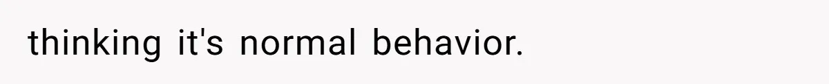 thinking it's normal behavior.