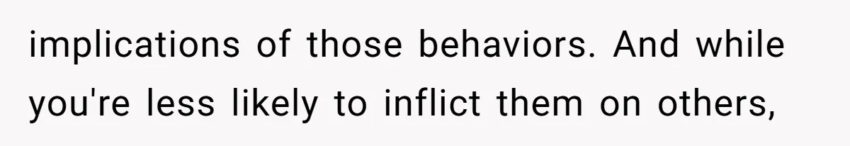 implications of those behaviors. And while you're less likely to inflict them on others,