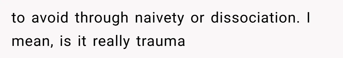 to avoid through naivety or dissociation. I mean, is it really trauma