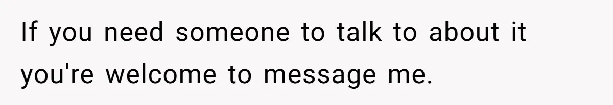 If you need someone to talk to about it you're welcome to message me.