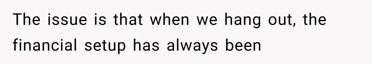 The issue is that when we hang out, the financial setup has always been