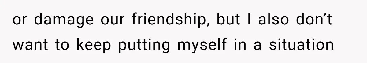 or damage our friendship, but I also don’t want to keep putting myself in a situation