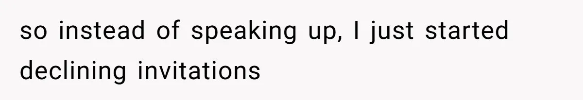 so instead of speaking up, I just started declining invitations