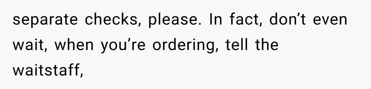 separate checks, please. In fact, don’t even wait, when you’re ordering, tell the waitstaff,