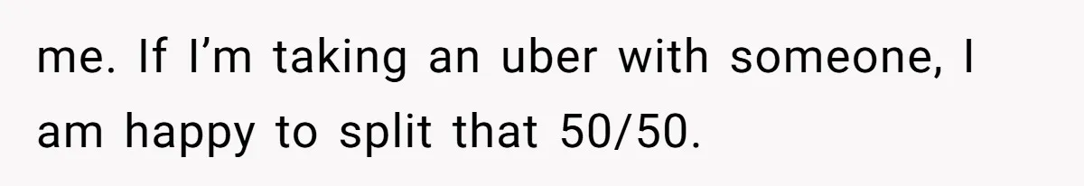 me. If I’m taking an uber with someone, I am happy to split that 50/50.