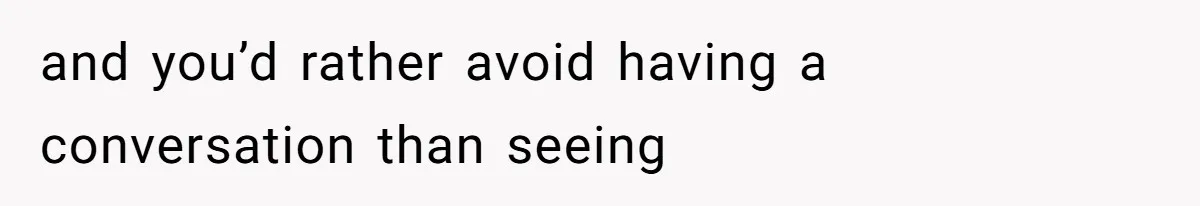 and you’d rather avoid having a conversation than seeing