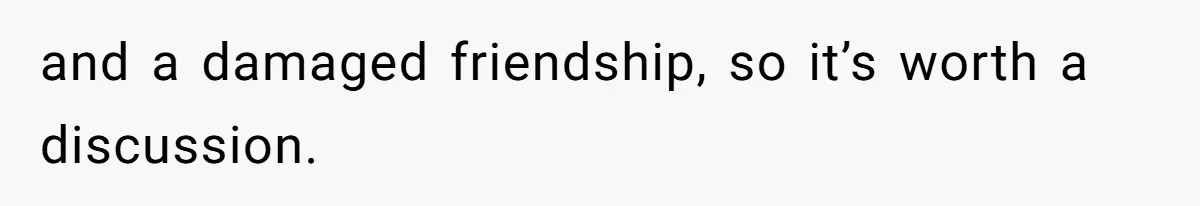 and a damaged friendship, so it’s worth a discussion.