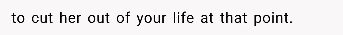to cut her out of your life at that point.