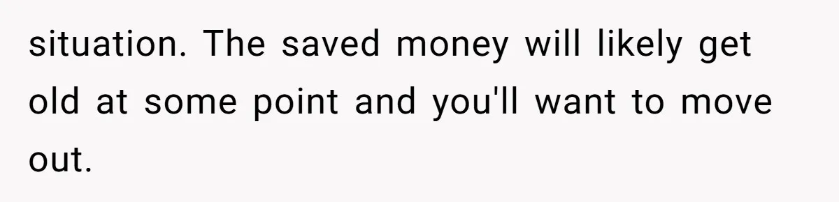 College Student Secretly Gets Paid To Pretend To Like Disgusting, Helpless Roommate situation. The saved money will likely get old at some point and you'll want to move out.
