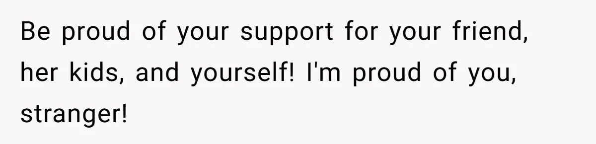 Aunt-Level Friend Applauded For Striking After Best Friend Tries To Use Her As A Free Babysitter So Boyfriend Can Go To A Bar Be proud of your support for your friend, her kids, and yourself! I'm proud of you, stranger!