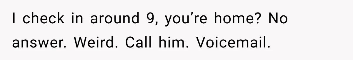 I check in around 9, you’re home? No answer. Weird. Call him. Voicemail.