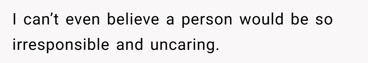 I can’t even believe a person would be so irresponsible and uncaring.