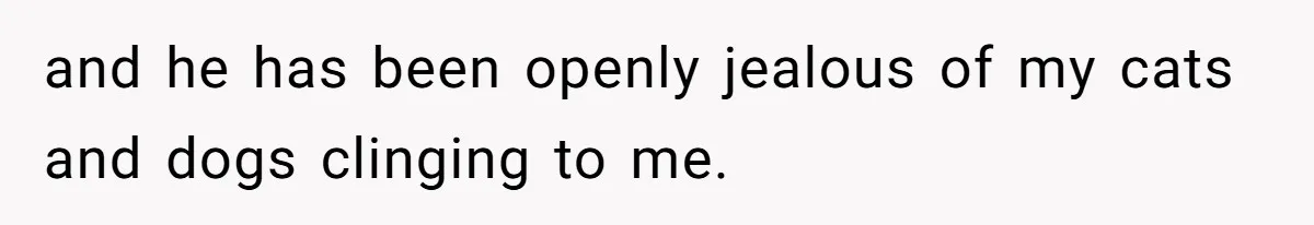 and he has been openly jealous of my cats and dogs clinging to me.
