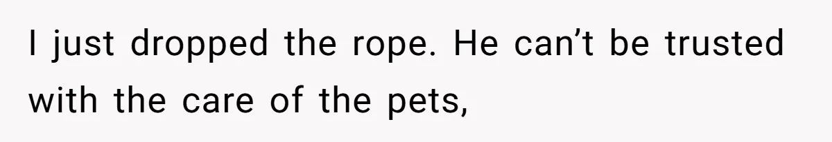 I just dropped the rope. He can’t be trusted with the care of the pets,