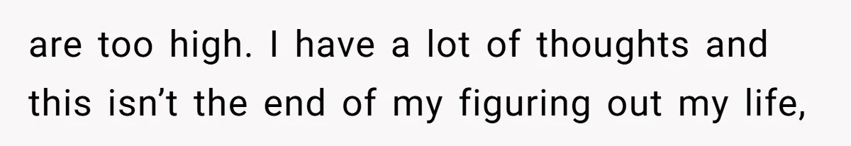 are too high. I have a lot of thoughts and this isn’t the end of my figuring out my life,