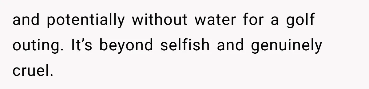 and potentially without water for a golf outing. It’s beyond selfish and genuinely cruel.