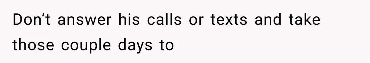 Don’t answer his calls or texts and take those couple days to
