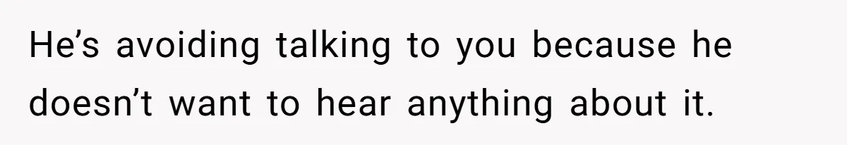 He’s avoiding talking to you because he doesn’t want to hear anything about it.