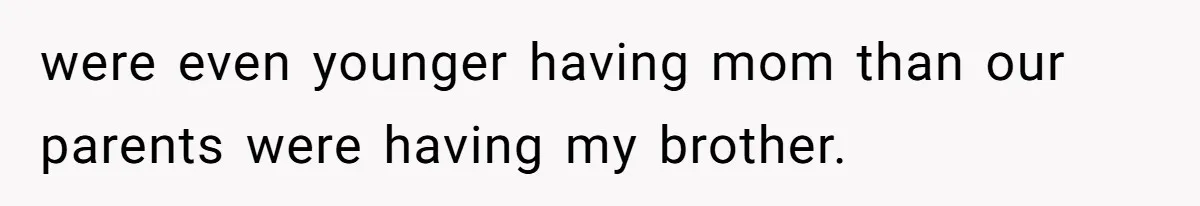 were even younger having mom than our parents were having my brother.