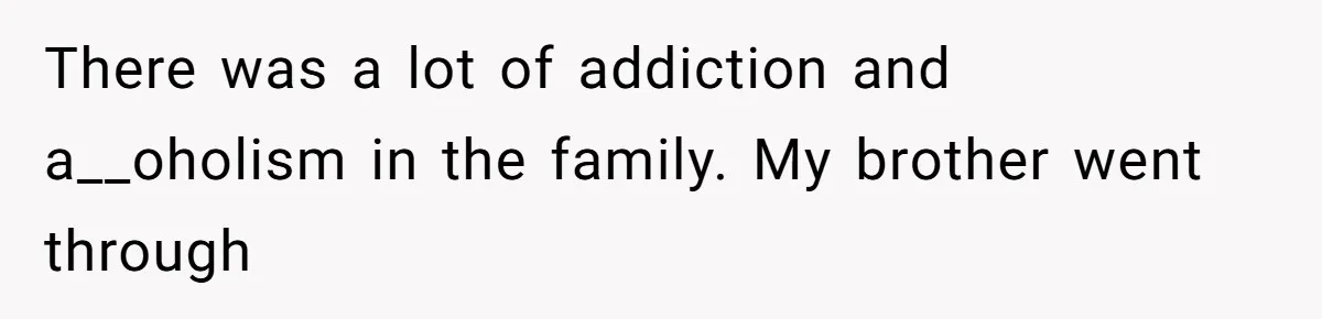 There was a lot of addiction and a__oholism in the family. My brother went through