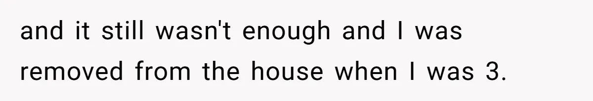 and it still wasn't enough and I was removed from the house when I was 3.