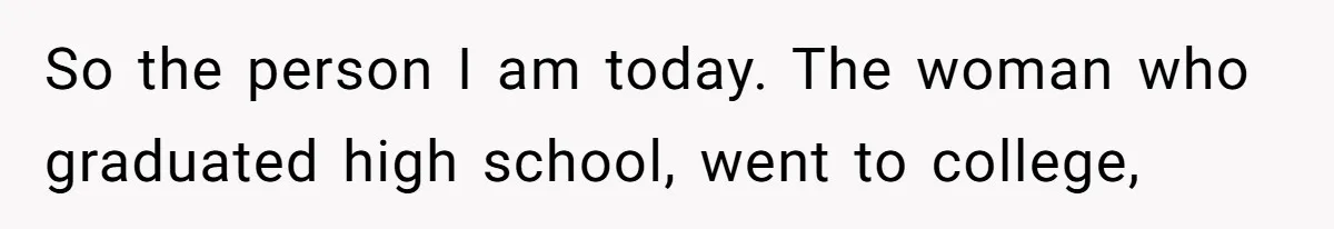 So the person I am today. The woman who graduated high school, went to college,