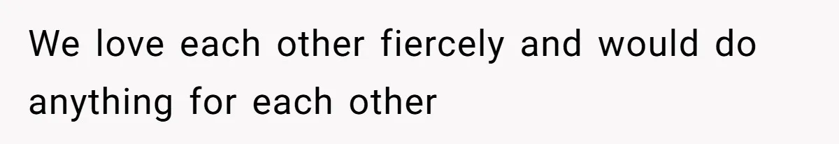 We love each other fiercely and would do anything for each other