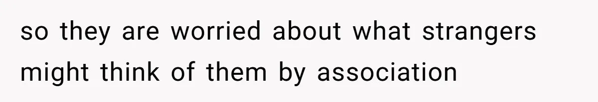 so they are worried about what strangers might think of them by association