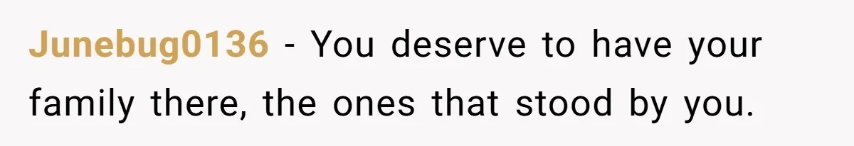 Junebug0136 − You deserve to have your family there, the ones that stood by you.