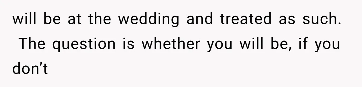 will be at the wedding and treated as such.  The question is whether you will be, if you don’t
