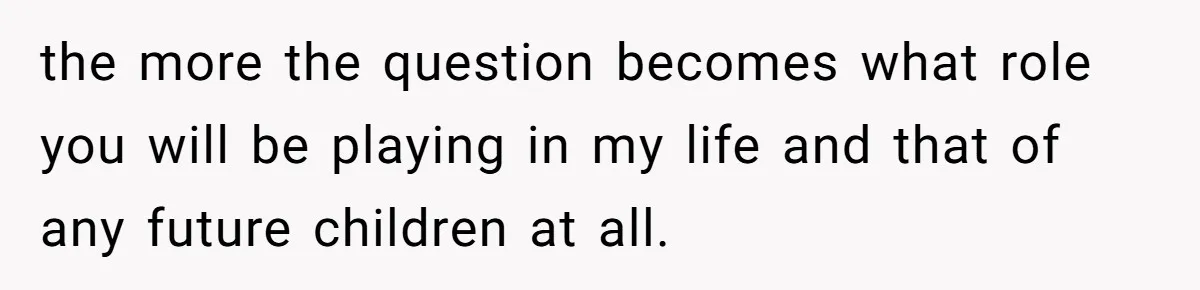 the more the question becomes what role you will be playing in my life and that of any future children at all.