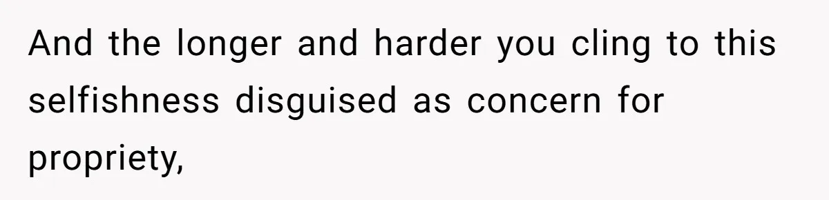 And the longer and harder you cling to this selfishness disguised as concern for propriety,