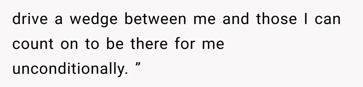 drive a wedge between me and those I can count on to be there for me unconditionally. ”