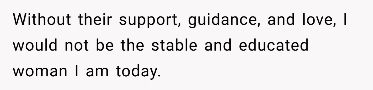 Without their support, guidance, and love, I would not be the stable and educated woman I am today.