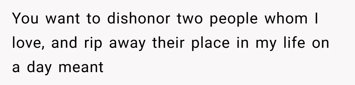 You want to dishonor two people whom I love, and rip away their place in my life on a day meant
